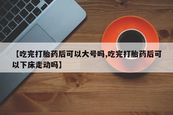 堕胎药叫什么名字微信怎么购买【吃完打胎药后可以大号吗,吃完打胎药后可以下床走动吗】