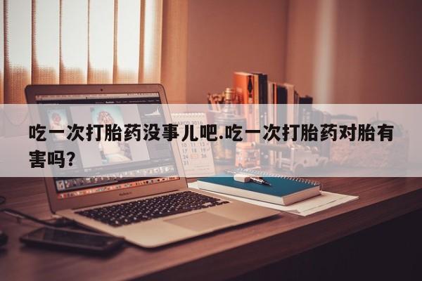 堕胎药叫什么名字微信怎么购买吃一次打胎药没事儿吧.吃一次打胎药对胎有害吗？
