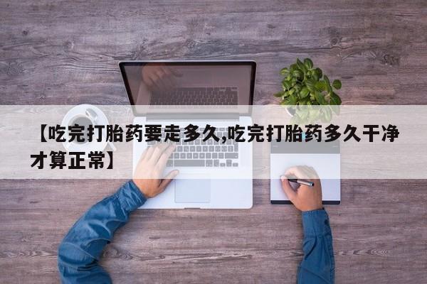 堕胎药叫什么名字微信怎么购买【吃完打胎药要走多久,吃完打胎药多久干净才算正常】