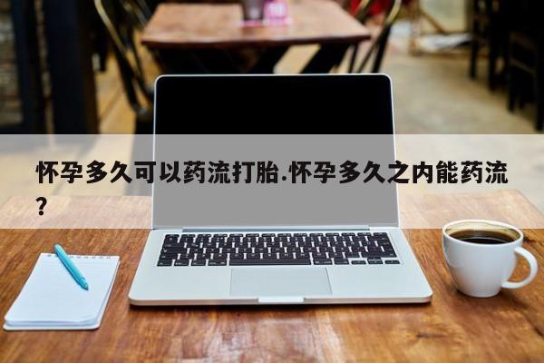堕胎药叫什么名字微信怎么购买怀孕多久可以药流打胎.怀孕多久之内能药流？
