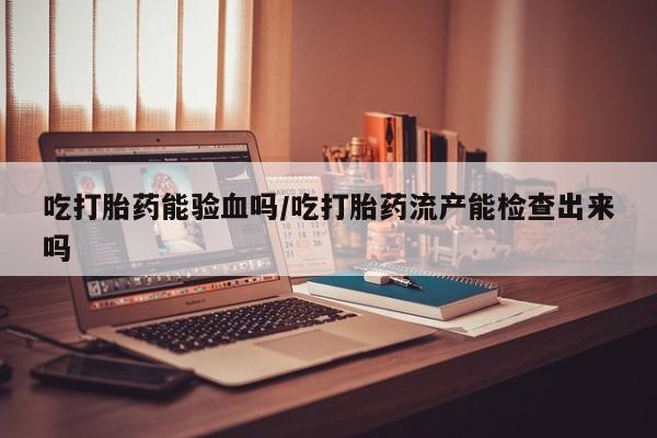 堕胎药叫什么名字微信怎么购买吃打胎药能验血吗/吃打胎药流产能检查出来吗